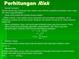 Perhitungan Risk
 Standar Deviation
Standar deviasi atau simpangan baku adalah suatu estimasi probabilitas perbedaan return nyata
dari return yang diharapkan.
 Varian (nilai kuadrat dari standar deviasi) adalah :
 Dalam statistik, varian adalah ukuran penyerapan dari penyebaran probabilitas. Hal ini
merupakan pangkat dua deviasi standar. Misalnya, bila standar deviasinya 20, maka variannya
adalah 400.
 Selisih pendapatan, biaya, dan keuntungan terhadap jumlah yang direncanakan. Varian
dihitung pada pusat pertanggungjawaban, penganalisisan. Dan varian yang tidak
menguntungkan, diselidiki untuk mencari kemungkinan perbaikan.
ℴ2
= [ 𝑅𝑖 − 𝐸(𝑅)]2
ℴ = ℴ2
𝐸 𝑅 = 𝑅𝑖(𝑝𝑟𝑖)
 Koefisien Variasi
Untuk menilai setiap investasi pada anak perusahaan lazim digunakan koefisien variasi
CV = σ / k
 Koefisien Beta
Koefisien beta adalah ukuran risiko yang didasarkan hubungan hasil proyek investasi tertentu
dengan hasil pasar yang dibagi dengan varian pasar.
E(Ri) = αi + i E(RM)
 