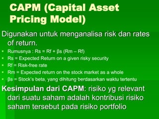 CAPM (Capital Asset
Pricing Model)
Digunakan untuk menganalisa risk dan rates
of return.
 Rumusnya : Rs = Rf + βs (Rm – Rf)
 Rs = Expected Return on a given risky security
 Rf = Risk-free rate
 Rm = Expected return on the stock market as a whole
 βs = Stock’s beta, yang dihitung berdasarkan waktu tertentu
Kesimpulan dari CAPM: risiko yg relevant
dari suatu saham adalah kontribusi risiko
saham tersebut pada risiko portfolio
 