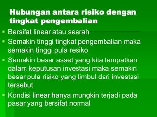 Hubungan antara risiko dengan
tingkat pengembalian
 Bersifat linear atau searah
 Semakin tinggi tingkat pengembalian maka
semakin tinggi pula resiko
 Semakin besar asset yang kita tempatkan
dalam keputusan investasi maka semakin
besar pula risiko yang timbul dari investasi
tersebut
 Kondisi linear hanya mungkin terjadi pada
pasar yang bersifat normal
 