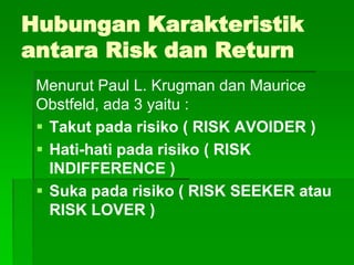 Hubungan Karakteristik
antara Risk dan Return
Menurut Paul L. Krugman dan Maurice
Obstfeld, ada 3 yaitu :
 Takut pada risiko ( RISK AVOIDER )
 Hati-hati pada risiko ( RISK
INDIFFERENCE )
 Suka pada risiko ( RISK SEEKER atau
RISK LOVER )
 
