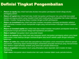 Definisi Tingkat Pengembalian
 Return on equity atau imbal hasil atas ekuitas merupakan pendapatan bersih dibagi ekuitas
pemegang saham.
 Return of capital atau imbal hasil atas modal merupakan pembayaran kas yang tidak kena pajak
kepada pemegang saham yang mewakili imbal hasil modal yang diinvestasikan dan bukan distribusi
deviden. Investor mengurangi biaya investasi dengan jumlah pembayaran.
 Return on investment atau imbal hasil atas investasi merupakan membagi pendapatan sebelum
pajak terhadap investasi untuk memperoleh angka yang mencerminkan hubungan antara investasi
dan laba.
 Return on invested capital atau imbal hasil atas modal investasi merupakan pendapatan bersih dan
pengeluaran bunga perusahaan dibagi total kapitalisasi perusahaan.
 Return realisasi merupakan return yang telah terjadi.
 Return on network atau imbal hasil atas kekayaan bersih merupakan pemegang saham yang dapat
menentukan imbal hasilnya dengan membandingkan laba bersih setelah pajak dengan kekayaan
bersihnya.
 Return on sales atau imbal hasil atas penjualannya merupakan untuk menentukan efisiensi operasi
perusahaan, seseorang dapat membandingkan presentase penjualan bersihnya yang mencerminkan
laba sebelum pajak terhadap variabel yang sama dari periode sebelumnya.
 Return ekspektasi merupakan return yang diharapkan akan diperoleh oleh investor di masa
mendatang.
 Total return merupakan return keseluruhan dari suatu investasi dalam suatu periode tertentu.
 