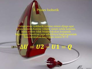 3. Proses Isohorik 
Dalam prose isokhorik,volume sistem dijaga agar 
selalu konstan.Karena volume sistem selalu konstan, 
maka sistem tidak bisamelakukan kerjapada 
lingkungan.Demikian juga sebaliknya,lingkungantidak 
bisa melakukan kerja pada sistem.W=0 
 