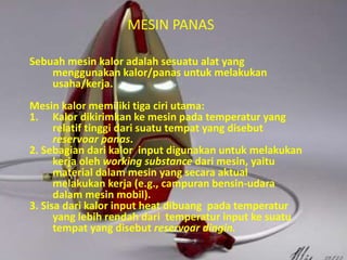 MESIN PANAS 
Sebuah mesin kalor adalah sesuatu alat yang 
menggunakan kalor/panas untuk melakukan 
usaha/kerja. 
Mesin kalor memiliki tiga ciri utama: 
1. Kalor dikirimkan ke mesin pada temperatur yang 
relatif tinggi dari suatu tempat yang disebut 
reservoar panas. 
2. Sebagian dari kalor input digunakan untuk melakukan 
kerja oleh working substance dari mesin, yaitu 
material dalam mesin yang secara aktual 
melakukan kerja (e.g., campuran bensin-udara 
dalam mesin mobil). 
3. Sisa dari kalor input heat dibuang pada temperatur 
yang lebih rendah dari temperatur input ke suatu 
tempat yang disebut reservoar dingin. 
 