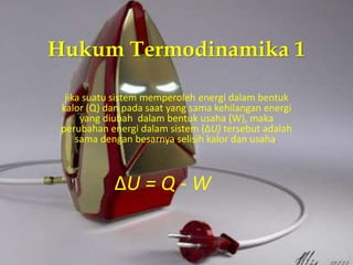 Hukum Termodinamika 1 
jika suatu sistem memperoleh energi dalam bentuk 
kalor (Q) dan pada saat yang sama kehilangan energi 
yang diubah dalam bentuk usaha (W), maka 
perubahan energi dalam sistem (ΔU) tersebut adalah 
sama dengan besarnya selisih kalor dan usaha. 
ΔU = Q - W 
 