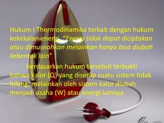 Hukum I Thermodinamika terkait dengan hukum 
kekekalan energi, “Energi tidak dapat diciptakan 
atau dimusnahkan melainkan hanya bisa diubah 
kebentuk lain” 
berdasarkan hukum tersebut terbukti 
bahwa kalor (Q) yang diserap suatu sistem tidak 
hilang, melainkan oleh sistem kalor diubah 
menjadi usaha (W) atau energi lainnya. 
 