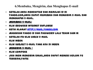 6.Membuka, Mengirim, dan Menghapus E-mail
• Setelah anda mendaftar dan memiliki ID di
yahoo.com,anda dapat membuka dan mengirim E-mail dan
menghapus E-mail.
• Membuka E-mail:
• Klik browser Internet Explorer
• Ketik alamat http://mail.yahoo.com
• Masukkan Yahoo ID dan Password lalu tekan Sign In
• Setelah itu klik Check E-mail
• Klik Inbox
• Klik Subject E-mail yang ada di inbox
• Mengirim E-mail :
• Klik Compose
• Jika ingin mengirim email,anda dapat mengisi kolom yg
tersedia,yaitu:
 