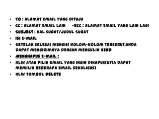 • To : Alamat Email yang dituju
• Cc : Alamat Email lain -BCc : Alamat Email yang lain lagi
• Subject : Hal surat/Judul Surat
• Isi E-mail
• Setelah selesai mengisi kolom-kolom tersebut,anda
dapat mengirimnya dengan mengklik SEND
• Menghapus E-mail :
• Klik atau pilih email yang ingin dihapus(kita dapat
memilih beberapa email sekaligus)
• Klik tombol Delete
 