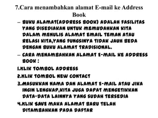 7.Cara menambahkan alamat E-mail ke Address
Book
– Buku alamat(Address Book) adalah fasilitas
yang disediakan untuk memudahkan kita
dalam menulis alamat email teman atau
relasi kita,yang fungsinya tidak jauh beda
dengan buku alamat tradisional.
– Cara menambahkan alamat E-mail ke Address
Book :
1.Klik tombol Address
2.Klik tombol New Contact
3.Masukkan nama dan Alamat E-mail atau jika
ingin lengkap,kita juga dapat mengetikkan
data-data lainnya yang sudah tersedia
4.Klik SAVE maka alamat baru telah
ditambahkan pada daftar
 