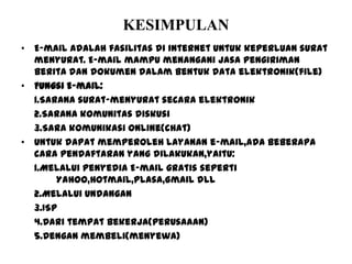 KESIMPULAN
• E-mail adalah fasilitas di internet untuk keperluan surat
menyurat. E-mail mampu menangani jasa pengiriman
berita dan dokumen dalam bentuk data elektronik(file)
• Fungsi E-mail:
1.Sarana surat-menyurat secara elektronik
2.Sarana komunitas diskusi
3.Sara komunikasi online(chat)
• Untuk dapat memperoleh layanan e-mail,ada beberapa
cara pendaftaran yang dilakukan,yaitu:
1.Melalui penyedia E-mail gratis seperti
Yahoo,Hotmail,Plasa,Gmail dll
2.Melalui Undangan
3.ISP
4.Dari tempat bekerja(perusaaan)
5.Dengan membeli(menyewa)
 