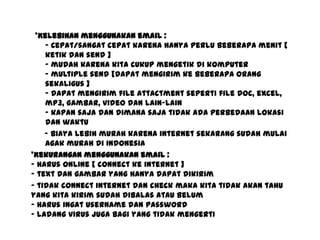 *Kelebihan menggunakan email :
- Cepat/sangat cepat karena hanya perlu beberapa menit [
ketik dan send ]
- mudah karena kita cukup mengetik di komputer
- multiple send [dapat mengirim ke beberapa orang
sekaligus ]
- dapat mengirim file attactment seperti file doc, excel,
mp3, gambar, video dan lain-lain
- kapan saja dan dimana saja tidak ada perbedaan lokasi
dan waktu
- biaya lebih murah karena internet sekarang sudah mulai
agak murah di Indonesia
*Kekurangan menggunakan email :
- harus online [ connect ke internet ]
- text dan gambar yang hanya dapat dikirim
- tidak connect internet dan check maka kita tidak akan tahu
yang kita kirim sudah dibalas atau belum
- harus ingat username dan password
- ladang virus juga bagi yang tidak mengerti
 
