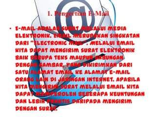 1. Pengertian E-Mail
• E-mail adalah surat melalui media
elektronik. Email merupakan singkatan
dari “Electronic mail”. Melalui email
kita dapat mengirim surat elektronik
baik berupa teks maupun gabungan
dengan gambar, yang dikirimkan dari
satu alamat email ke alamat e-mail
orang lain di jaringan internet. Apabila
kita mengirim surat melalui email kita
dapat memperoleh beberapa keuntungan
dan lebih praktis daripada mengirim
dengan surat.
 