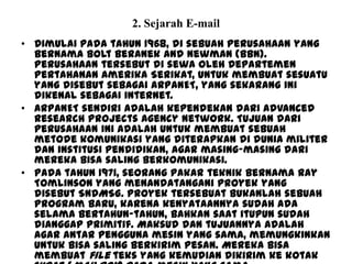 2. Sejarah E-mail
• Dimulai pada tahun 1968, di sebuah perusahaan yang
bernama Bolt Beranek and Newman (BBN).
Perusahaan tersebut di sewa oleh Departemen
Pertahanan Amerika Serikat, untuk membuat sesuatu
yang disebut sebagai ARPANET, yang sekarang ini
dikenal sebagai internet.
• ARPANET sendiri adalah kependekan dari Advanced
Research Projects Agency Network. Tujuan dari
perusahaan ini adalah untuk membuat sebuah
metode komunikasi yang diterapkan di dunia militer
dan institusi pendidikan, agar masing-masing dari
mereka bisa saling berkomunikasi.
• Pada tahun 1971, seorang pakar teknik bernama Ray
Tomlinson yang menandatangani proyek yang
disebut SNDMSG. Proyek tersebuat bukanlah sebuah
program baru, karena kenyataannya sudah ada
selama bertahun-tahun, bahkan saat itupun sudah
dianggap primitif. Maksud dan tujuannya adalah
agar antar pengguna mesin yang sama, memungkinkan
untuk bisa saling berkirim pesan. Mereka bisa
membuat file teks yang kemudian dikirim ke kotak
 