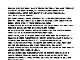 • Sebuah mailbox surat hanya berisi file teks. Pada file tersebut
dapat ditambahkan data, tetapi tidak menghapus atau
mengubahnya. Nama mailbox-nya tak lain adalah nama
dari file teks itu sendiri.
• Ray menyanggupi untuk membuat aplikasi sederhana ini lebih
banyak lagi. Saat selesai, ia tengah mengerjakan sesuatu yang
diberi nama CYPNET, yaitu bertujuan untuk
mentransfer file antar komputer dalam ARPANET. Ide tersebut
terpikir bahwa CYPNET bisa menambah materi
ke file mailbox sebagai SNDMSG. Maka, Ray pun memodifikasi
CYPNET agar memiliki kemampuan tersebut.
• Setelah itu, Ray membuat keputusan yang seolah mengubah
sejarah, dengan menciptakan format untuk alamat e-mail. Dia
menetapkan tanda @ (baca : et) dan namanode mesin,
sebagaimana nama pada mailbox. Dia gunakan tanda tersebut
karena ada semacam sentuhan tersendiri, dan untuk
menunjukkan kepada penggunanya berada di rumah yang sangat
luas, lebih dari sekedar lokal.
• Ray lalu mencoba mengirim pesan ke dirinya sendiri. Dan e-
mail pertama telah berhasil antara dua node PDP-10 dari
jaringan ARPANET, tanpa adanya upacara peluncuran. Sejarah
 