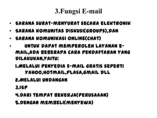 3.Fungsi E-mail
• Sarana surat-menyurat secara elektronik
• Sarana komunitas diskusi(groups),dan
• Sarana komunikasi online(chat)
• Untuk dapat memperoleh layanan e-
mail,ada beberapa cara pendaftaran yang
dilakukan,yaitu:
1.Melalui penyedia E-mail gratis seperti
Yahoo,Hotmail,Plasa,Gmail dll
2.Melalui Undangan
3.ISP
4.Dari tempat bekerja(perusaaan)
5.Dengan membeli(menyewa)
 