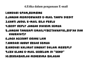 4.Etika dalam pengunaan E-mail
1.Hindari Spam,bombing
2.Jangan memforward e-mail tanpa diedit
3.Ganti judul e-mail bila perlu
4.Body reply jangan dikirim semua
5.Jangan tanggapi email?TBC(takhayul,bid’ah dan
khurafat)?
6.Jaga account orang lain
7.Hindari huruf besar semua
8.Hindari kalimat singkat dalam mereply
9.Cek ulang e-mail sebelum di “send”
10.Bersabarlah menerima balasan
 
