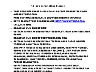 5.Cara mendaftar E-mail
– Yang akan kita bahas disini adalalah cara mendaftar email
melalu yahoo.com
– Yang pertama adalah,Klik browser Internet Explorer
– Ketik alamat yang diinginkan.Mis: http://www.yahoo.com
– Lalu,klik Mail
– Kemudian klik Sign Up Now
– Setelah tampilan berikutnya terbuka,pilihlah yang Free atau
Gratis
– Kemudian klik Sign Up for Yahoo! Mail Now
– Setelah tampilan berikutnya terbuka,anda dapat mengisi
formulir yang telah tersedia
– Jika data pribadi kamu sudah diisi semua, klik pada Tombol
Kuning Bertuliskan [ create my account ]. jika kolom isian
formulir telah kamu isi dengan benar, maka sesaat
kemudian, jendela konfirmasi akan muncul, seperti gambar
di bawah ini. Klik tombol Continue, untuk melanjutkan
proses selanjutnya.
– Sesaat kemudian akan diarahkan ke dashboard email
yahoo.com yang berarti account e-mail sudah terdaftar dan
 