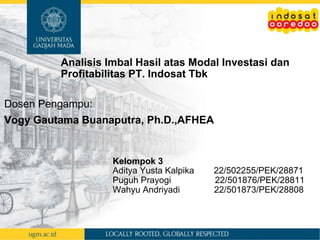 Kelompok 3
Aditya Yusta Kalpika 22/502255/PEK/28871
Puguh Prayogi 22/501876/PEK/28811
Wahyu Andriyadi 22/501873/PEK/28808
Analisis Imbal Hasil atas Modal Investasi dan
Profitabilitas PT. Indosat Tbk
Dosen Pengampu:
Vogy Gautama Buanaputra, Ph.D.,AFHEA
 