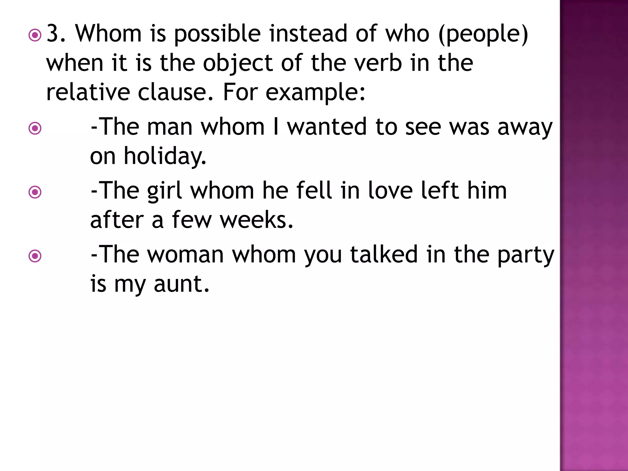  3. Whom is possible instead of who (people)
  when it is the object of the verb in the
  relative clause. For example:
     -The man whom I wanted to see was away
      on holiday.
     -The girl whom he fell in love left him
      after a few weeks.
     -The woman whom you talked in the party
      is my aunt.
 