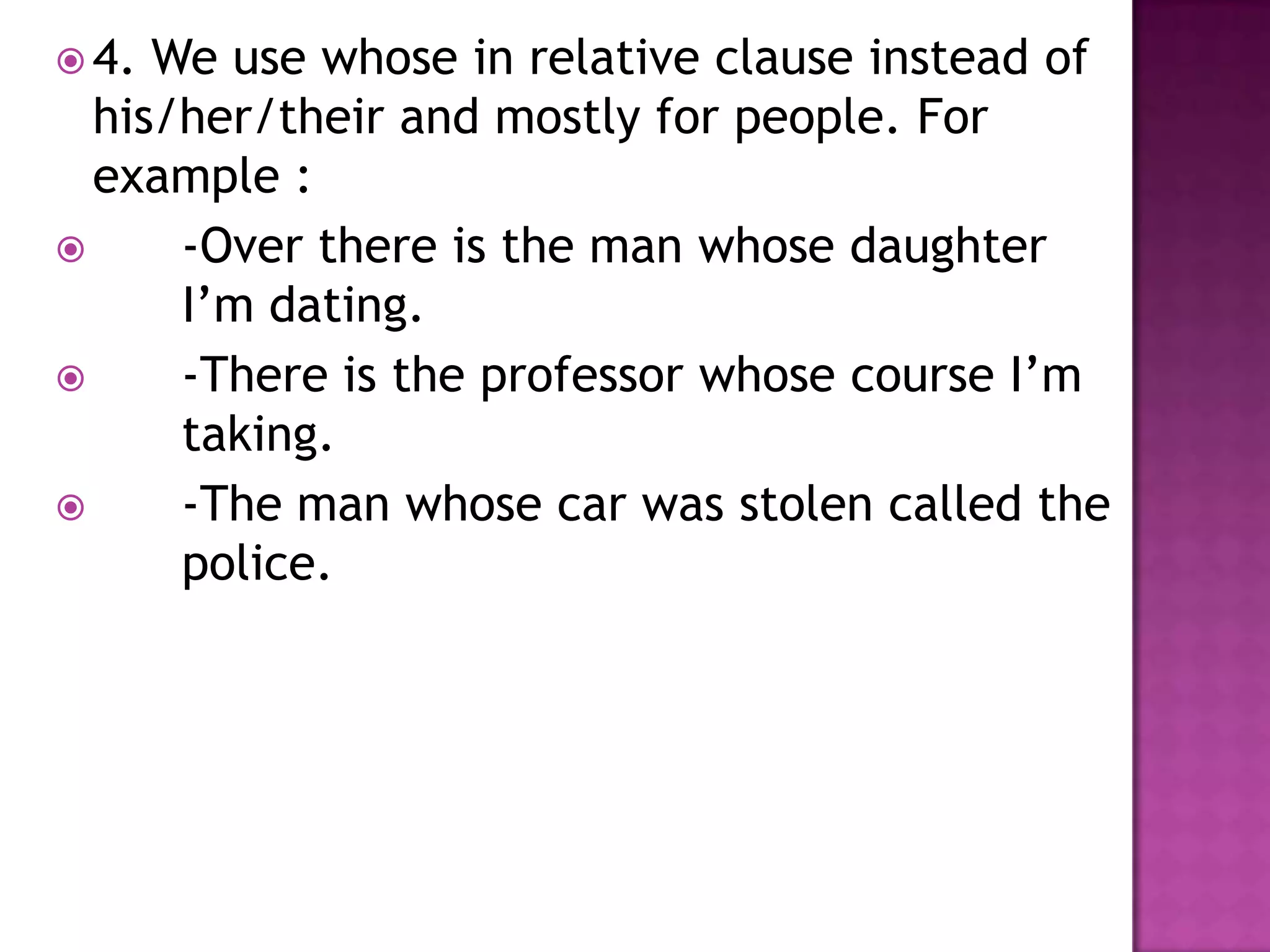  4. We use whose in relative clause instead of
  his/her/their and mostly for people. For
  example :
     -Over there is the man whose daughter
      I’m dating.
     -There is the professor whose course I’m
      taking.
     -The man whose car was stolen called the
      police.
 