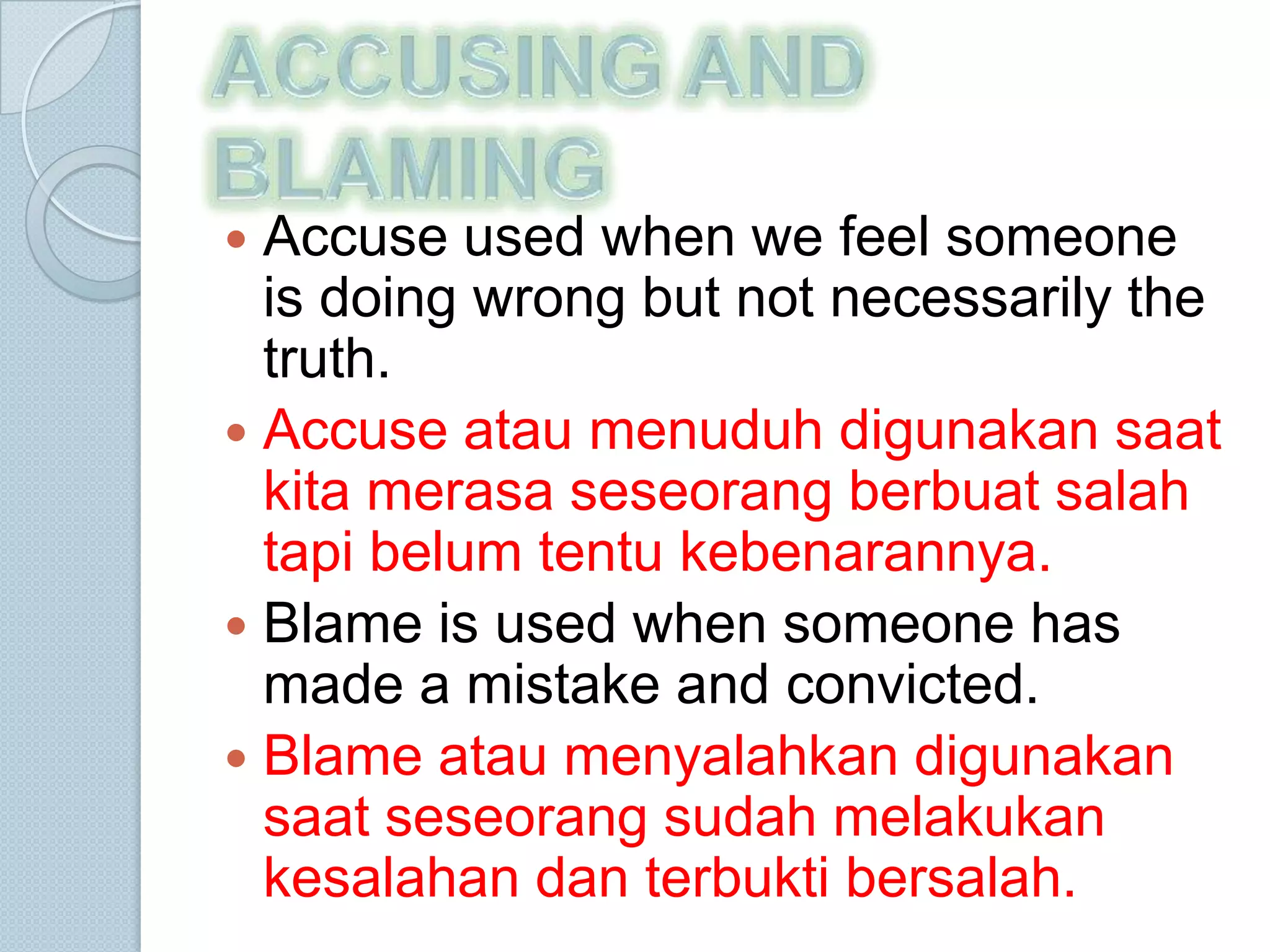  Accuse used when we feel someone
  is doing wrong but not necessarily the
  truth.
 Accuse atau menuduh digunakan saat
  kita merasa seseorang berbuat salah
  tapi belum tentu kebenarannya.
 Blame is used when someone has
  made ​a mistake and convicted.
 Blame atau menyalahkan digunakan
  saat seseorang sudah melakukan
  kesalahan dan terbukti bersalah.
 