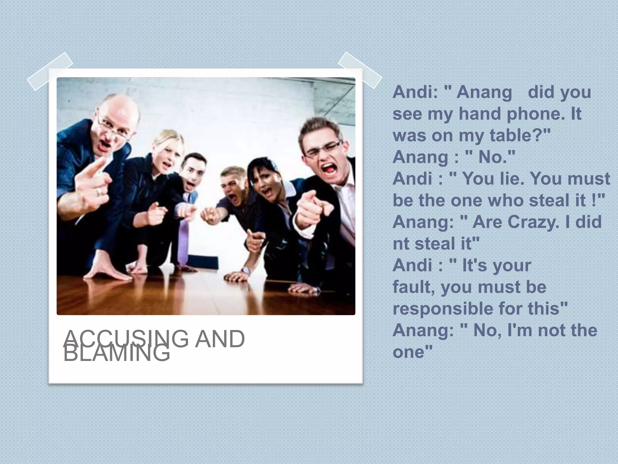 Andi: " Anang did you
               see my hand phone. It
               was on my table?"
               Anang : " No."
               Andi : " You lie. You must
               be the one who steal it !"
               Anang: " Are Crazy. I did
               nt steal it"
               Andi : " It's your
               fault, you must be
               responsible for this"
               Anang: " No, I'm not the
ACCUSING AND
BLAMING        one"
 