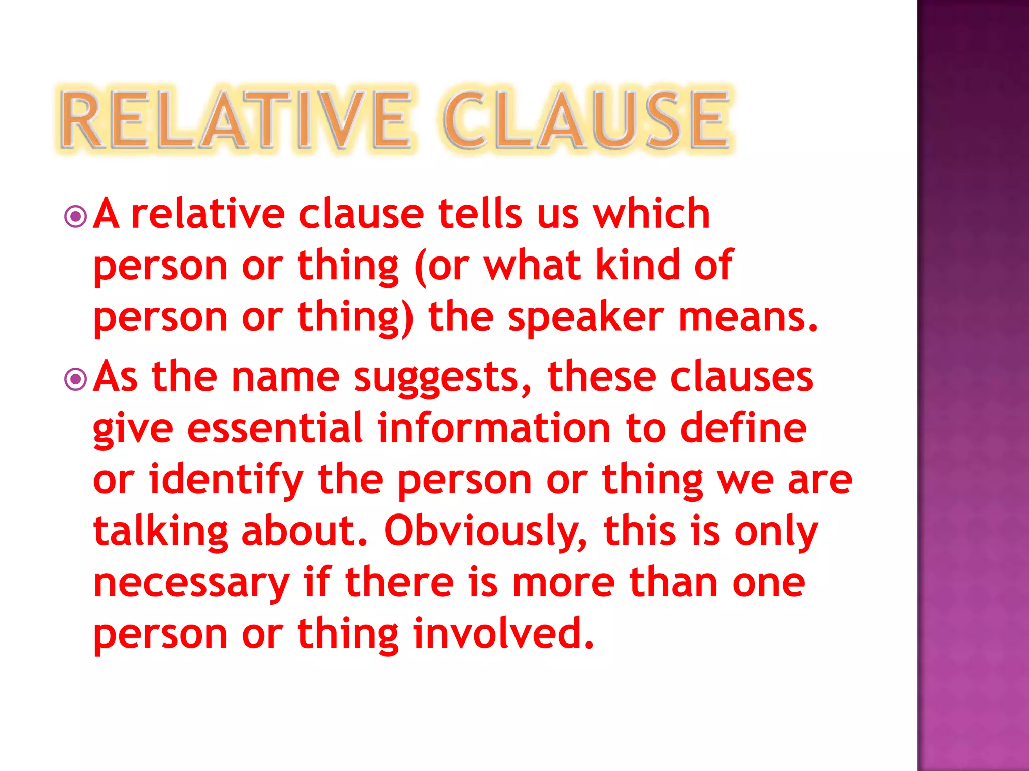 A  relative clause tells us which
  person or thing (or what kind of
  person or thing) the speaker means.
 As the name suggests, these clauses
  give essential information to define
  or identify the person or thing we are
  talking about. Obviously, this is only
  necessary if there is more than one
  person or thing involved.
 