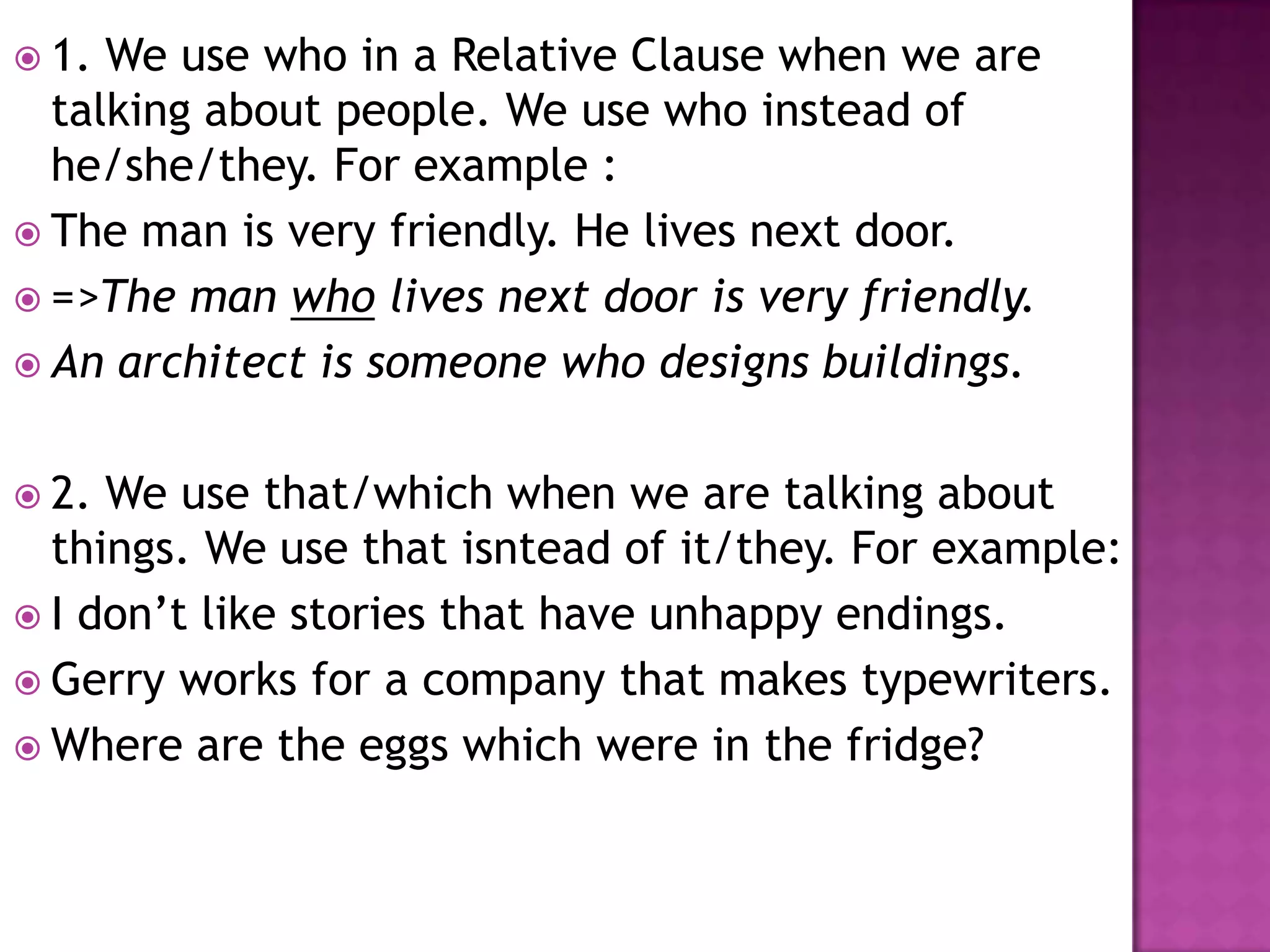  1. We use who in a Relative Clause when we are
  talking about people. We use who instead of
  he/she/they. For example :
 The man is very friendly. He lives next door.
 =>The man who lives next door is very friendly.
 An architect is someone who designs buildings.


 2. We use that/which when we are talking about
  things. We use that isntead of it/they. For example:
 I don’t like stories that have unhappy endings.
 Gerry works for a company that makes typewriters.
 Where are the eggs which were in the fridge?
 