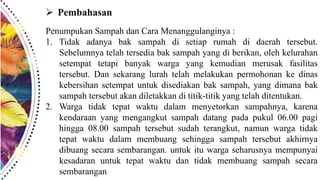  Pembahasan
Penumpukan Sampah dan Cara Menanggulanginya :
1. Tidak adanya bak sampah di setiap rumah di daerah tersebut.
Sebelumnya telah tersedia bak sampah yang di berikan, oleh kelurahan
setempat tetapi banyak warga yang kemudian merusak fasilitas
tersebut. Dan sekarang lurah telah melakukan permohonan ke dinas
kebersihan setempat untuk disediakan bak sampah, yang dimana bak
sampah tersebut akan diletakkan di titik-titik yang telah ditentukan.
2. Warga tidak tepat waktu dalam menyetorkan sampahnya, karena
kendaraan yang mengangkut sampah datang pada pukul 06.00 pagi
hingga 08.00 sampah tersebut sudah terangkut, namun warga tidak
tepat waktu dalam membuang sehingga sampah tersebut akhirnya
dibuang secara sembarangan. untuk itu warga seharusnya mempunyai
kesadaran untuk tepat waktu dan tidak membuang sampah secara
sembarangan
 