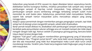 Kebersihan yang berada di BTN Lasoani ini, dapat dikatakan belum sepenuhnya bersih,
diakibatkan karena kurangnya fasilitas, misalnya penyediaan bak sampah atau tempat
pembuangan sampah di tiap-tiap rumah masyarakat. Yang akibatnya, terjadilah
pembuangan sampah secara sembarang sehingga terkadang sampah sudah mulai
merembet ke arah badan jalan. Sebelumnya, pemerintah telah menyediakan fasilitas
seperti bak sampah namun masyarakat justru merusaknya adapun yang jarang
menggunakan.
Adapun upaya pemerintah dengan memberikan petugas pengangkut sampah, tapi tidak
setiap hari di datangi untuk mengambil sampah, sebab telah di jadwalkan.
Banjir pernah terjadi dilokasi ini, disebabkan oleh pembuangan sampah sembarang yang
berakibat pada penyumbatan saluran sehingga arus air menjadi mampet dan tidak dapat
mengalir dengan baik lagi. Namun setelah di pasangnya gorong-gorong, bencana banjir
inipun dapat teratasi dengan baik.
Kegiatan “Gali gasa” yaitu program membersihkan gorong-gorong yang di laksanakan
oleh Walikota Palu. “Program jumat bersih” yaitu kerja bakti secara bergotong royong,
dan bila ada masyarakat yang tidak ikut berpartisipasi maka Lurah akan turun untuk
mendatangi mereka. Terakhir yaitu Padat karya kegiatan bakti lingkungan yang di setujui
oleh masyarakat.
 