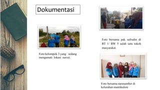 Dokumentasi
Foto kelompok 3 yang sedang
mengamati lokasi survei.
Foto bersama pak safrudin di
RT 1/ RW 5 salah satu tokoh
masyarakat.
Foto bersama narasumber di
kelurahan mantikulore
 