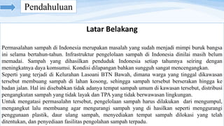 Pendahuluan
Latar Belakang
Permasalahan sampah di Indonesia merupakan masalah yang sudah menjadi mimpi buruk bangsa
ini selama bertahun-tahun. Infrastruktur pengelolaan sampah di Indonesia dinilai masih belum
memadai. Sampah yang dihasilkan penduduk Indonesia setiap tahunnya seiring dengan
meningkatnya daya komsumsi. Kondisi dilapangan bahkan sungguh sangat mencengangkan.
Seperti yang terjadi di Kelurahan Lasoani BTN Bawah, dimana warga yang tinggal dikawasan
tersebut membuang sampah di lahan kosong, sehingga sampah tersebut berserakan hingga ke
badan jalan. Hal ini disebabkan tidak adanya tempat sampah umum di kawasan tersebut, distribusi
pengangkutan sampah yang tidak layak dan TPA yang tidak berwawasan lingkungan.
Untuk mengatasi permasalahn tersebut, pengelolaan sampah harus dilakukan dari mengumpul,
mengangkut lalu membuang agar mengurangi sampah yang di hasilkan seperti menggurangi
penggunaan plastik, daur ulang sampah, menyediakan tempat sampah dilokasi yang telah
ditentukan, dan penyediaan fasilitas pengolahan sampah terpadu.
 