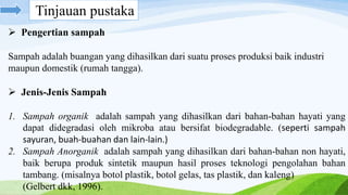  Pengertian sampah
Sampah adalah buangan yang dihasilkan dari suatu proses produksi baik industri
maupun domestik (rumah tangga).
 Jenis-Jenis Sampah
1. Sampah organik adalah sampah yang dihasilkan dari bahan-bahan hayati yang
dapat didegradasi oleh mikroba atau bersifat biodegradable. (seperti sampah
sayuran, buah-buahan dan lain-lain.)
2. Sampah Anorganik adalah sampah yang dihasilkan dari bahan-bahan non hayati,
baik berupa produk sintetik maupun hasil proses teknologi pengolahan bahan
tambang. (misalnya botol plastik, botol gelas, tas plastik, dan kaleng)
(Gelbert dkk, 1996).
Tinjauan pustaka
 