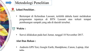 Metodologi Penelitian
Lokasi Penelitian :
• Bertempat di Kelurahan Lasoani, terlebih dahulu kami melakukan
pengamatan tepatnya di BTN Lasoani atas terkait tempat
pembuangan sampah yang ada di daerah tersebut.
Waktu :
• Survei dilakukan pada hari Jumat, tanggal 10 November 2017.
Alat Dan Bahan :
• Androits GPS Test, Google Earth, Handphone, Canon, Laptop, Alat
 