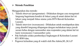  Metode Penelitian
Menggunakan dua metode:
1. Teknik observasi (pengamatan) : Dilakukan dengan cara mengamati
langsung bagaimana kondisi di lokasi yang di amati dalam hal ini
lokasi yang menjadi fokus utama yaitu BTN Bawah Kelurahan
Lasoani.
2. Teknik interview (wawancara) : Dilakukan untuk mendapatkan data
yang diambil langsung dilapangan dengan melakukan tanya jawab
secara bebas dengan narasumber atau responden yang dalam hal ini
kami wawancarai 2 narasumber yaitu
• Pak Safrudin selaku pemberdaya lingkungan di Kelurahan Lasoani
RT1/RW8 dan,
• Pegawai kelurahan yang di wakili oleh Ibu Admia,SE.,M.A.P
 