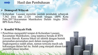 Demografi Wilayah
• Kelurahan Lasoani memiliki jumlah penduduk sebanyak
7.362 jiwa dan 2.124 rumah tangga. (BPS Kota
Palu.2017.Kecamatan Mantikulore Dalam Angka 2016.
BPS Kota Palu).
 Kondisi Wilayah Fisik
• Penelitian mengambil tempat di Kelurahan Lasoani,
Kecamatan Mantikulore, yang tepatnya berada di BTN
Lasoani Bawah. Karena lokasi ini identik dengan bentuk
perumahan-perumahan pasti dalam mengelola
lingkungannya sudah aman, namun ternyata masih ada
kekurangan dalam hal itu. Itulah yang menjadi alasan kami
memilih lokasi tersebut.
Hasil dan Pembahasan
 