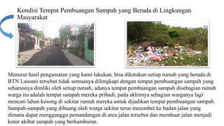 Kondisi Tempat Pembuangan Sampah yang Berada di Lingkungan
Masyarakat
Menurut hasil pengamatan yang kami lakukan. bisa dikatakan setiap rumah yang berada di
BTN Lasoani tersebut tidak semuanya dilengkapi dengan tempat pembuangan sampah yang
seharusnya dimliki oleh setiap rumah, adanya tempat pembuangan sampah disebagian rumah
warga itu adalah tempat sampah mereka pribadi, pada akhirnya sebagian warganya lagi
mencari lahan kosong di sekitar rumah mereka untuk dijadikan tempat pembuangan sampah.
Sampah-sampah yang dibuang oleh warga sekitar terus merembet ke badan jalan yang
dimana dapat mengganggu pemandangan di area jalan tersebut dan membuat jalan menjadi
kotor akibat sampah yang berhamburan.
 