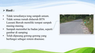  Hasil :
• Tidak tersedianya tong sampah umum.
• Tidak semua rumah didaerah BTN
Lasoani Bawah memiliki tempat sampah
masing-masing.
• Sampah merembet ke badan jalan, seperti
gambar di samping
• Telah dipasang gorong-gorong yang
berfungsi sebagai sistem draenase.
 