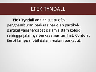 EFEK TYNDALL
Efek Tyndall adalah suatu efek
penghamburan berkas sinar oleh partikel-
partikel yang terdapat dalam sistem koloid,
sehingga jalannya berkas sinar terlihat. Contoh :
Sorot lampu mobil dalam malam berkabut.
 