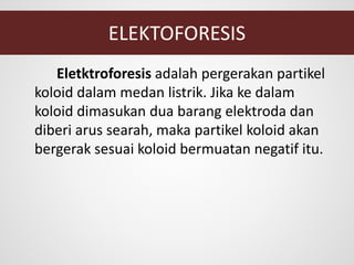 ELEKTOFORESIS
Eletktroforesis adalah pergerakan partikel
koloid dalam medan listrik. Jika ke dalam
koloid dimasukan dua barang elektroda dan
diberi arus searah, maka partikel koloid akan
bergerak sesuai koloid bermuatan negatif itu.
 