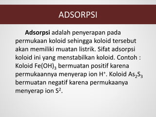 ADSORPSI
Adsorpsi adalah penyerapan pada
permukaan koloid sehingga koloid tersebut
akan memiliki muatan listrik. Sifat adsorpsi
koloid ini yang menstabilkan koloid. Contoh :
Koloid Fe(OH)3 bermuatan positif karena
permukaannya menyerap ion H+. Koloid As2S3
bermuatan negatif karena permukaanya
menyerap ion S2.
 