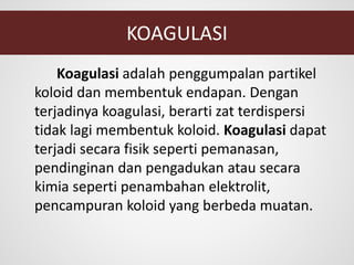 KOAGULASI
Koagulasi adalah penggumpalan partikel
koloid dan membentuk endapan. Dengan
terjadinya koagulasi, berarti zat terdispersi
tidak lagi membentuk koloid. Koagulasi dapat
terjadi secara fisik seperti pemanasan,
pendinginan dan pengadukan atau secara
kimia seperti penambahan elektrolit,
pencampuran koloid yang berbeda muatan.
 