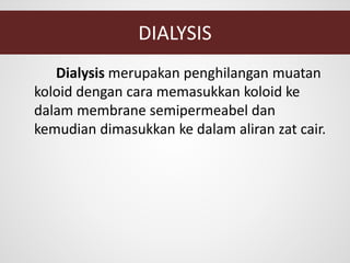 DIALYSIS
Dialysis merupakan penghilangan muatan
koloid dengan cara memasukkan koloid ke
dalam membrane semipermeabel dan
kemudian dimasukkan ke dalam aliran zat cair.
 
