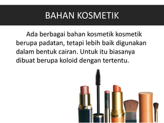BAHAN KOSMETIK
Ada berbagai bahan kosmetik kosmetik
berupa padatan, tetapi lebih baik digunakan
dalam bentuk cairan. Untuk itu biasanya
dibuat berupa koloid dengan tertentu.
 