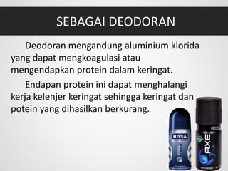 SEBAGAI DEODORAN
Deodoran mengandung aluminium klorida
yang dapat mengkoagulasi atau
mengendapkan protein dalam keringat.
Endapan protein ini dapat menghalangi
kerja kelenjer keringat sehingga keringat dan
potein yang dihasilkan berkurang.
 