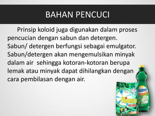 BAHAN PENCUCI
Prinsip koloid juga digunakan dalam proses
pencucian dengan sabun dan detergen.
Sabun/ detergen berfungsi sebagai emulgator.
Sabun/detergen akan mengemulsikan minyak
dalam air sehingga kotoran-kotoran berupa
lemak atau minyak dapat dihilangkan dengan
cara pembilasan dengan air.
 