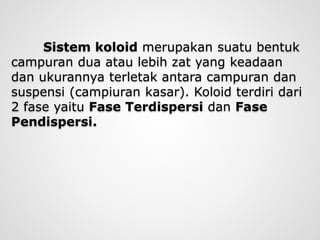 Sistem koloid merupakan suatu bentuk
campuran dua atau lebih zat yang keadaan
dan ukurannya terletak antara campuran dan
suspensi (campiuran kasar). Koloid terdiri dari
2 fase yaitu Fase Terdispersi dan Fase
Pendispersi.
 