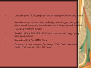 Lalu pilih jenis TEXT yang ingin dibuat sebagai LOGO di blog  anda , Kemudian akan muncul halaman Design Your Loggo , dan ganti  nama yang Loggo yang lama dengan nama Loggo yang di inginkan, Lalu Klick RENDER LOGO  Setelah di Klick RENDER LOGO akan muncul hasil Loggo yang  telah kita buat tadi , Kemudian Klick Get HTML Code  Dan akan muncul Halaman Get Image HTML Code , kemudian  Code HTML nya lalu Ctrl + C ( Copy ) 
