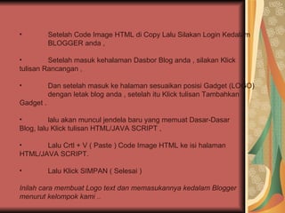 Setelah Code Image HTML di Copy Lalu Silakan Login Kedalam  BLOGGER anda , Setelah masuk kehalaman Dasbor Blog anda , silakan Klick  tulisan Rancangan , Dan setelah masuk ke halaman sesuaikan posisi Gadget (LOGO)  dengan letak blog anda , setelah itu Klick tulisan Tambahkan  Gadget . lalu akan muncul jendela baru yang memuat Dasar-Dasar  Blog, lalu Klick tulisan HTML/JAVA SCRIPT , Lalu Crtl + V ( Paste ) Code Image HTML ke isi halaman  HTML/JAVA SCRIPT. Lalu Klick SIMPAN ( Selesai )  Inilah cara membuat Logo text dan memasukannya kedalam Blogger menurut kelompok kami .. 