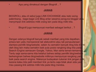 Apa yang dimaksud dengan Blogroll .. ? JAWAB BlOGROLL atau di sebut juga LINK EXCHANGE atau kato wong palembang , bage-bage Link Blog antar sesama penguna blogger atau menyimpan link address milik orang lain pada blog milik kita.  Blogroll juga mempunyai manfaat sebagai berikut .. ? JAWAB Dengan adanya blogroll banyak sekali manfaat yang kita dapatkan, antara lain yaitu mempererat tali silaturahmi atau tali persaudaraan diantara pemilik blog/website. selain itu semakin banyak blog kita di link oleh blog lain maka semakin baik pula posisi rangking blog kita pada Search Engine semacam Google, Yahoo, Msn serta teman-temannya. Tentu saja sama-sama kita ketahui bahwa setiap pemilik blog/website berkeinginan bahwa blog/website miliknya mempunyai rangking yang baik pada search engine. Makanya budayakan tukeran link jangan pelit, karena kalau kita pelit memberi link ya tentu saja tidak akan ada yang mau pasang link addres milik kita pada blog mereka.  