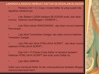 LANGKAH-LANGKAH MEMUAT DAFTAR ISI KEDALAM BLOGGER Pertama Ctrl + C ( Copy ) Code Daftar isi yang sudah kita  dapatkan sebelumnya  Lalu Silakan LOGIN kedalam BLOGGER anda ,dan akan  muncul  halaman awal Blogger ( DASBOR ) , Lalu Klick tulisan RANCANGAN , dan akan muncul halaman  Rancangan , Lalu Klick Tambahkan Gadget, dan akan muncul halaman  Tambakan Gadget, Lalu Pilih dan Klick HTML/JAVA SCRIPT , dan akan muncul  halaman HTML/JAVA SCRIPT ,  Dan Ctrl + P (Paste) Code Daftar isi tersebut kedalam  Halaman HTML/JAVA SCRIPT dan buat Judul Daftar Isi, Lalu Klick SIMPAN  Inilah cara membuat Daftar Isi dan memasukannya kedalam Blogger menurut kelompok kami .. 